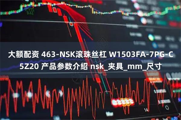 大额配资 463-NSK滚珠丝杠 W1503FA-7PG-C5Z20 产品参数介绍 nsk_夹具_mm_尺寸