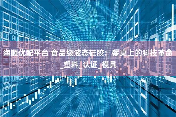 海顺优配平台 食品级液态硅胶：餐桌上的科技革命_塑料_认证_模具