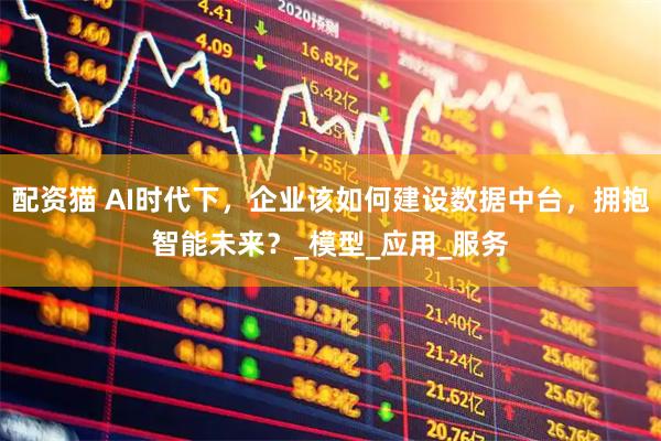 配资猫 AI时代下，企业该如何建设数据中台，拥抱智能未来？_模型_应用_服务