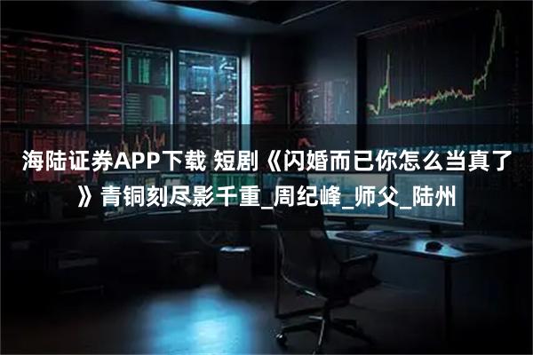 海陆证券APP下载 短剧《闪婚而已你怎么当真了》青铜刻尽影千重_周纪峰_师父_陆州