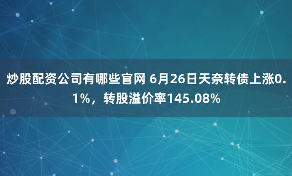 炒股配资公司有哪些官网 6月26日天奈转债上涨0.1%，转股溢价率145.08%