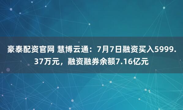 豪泰配资官网 慧博云通：7月7日融资买入5999.37万元，融资融券余额7.16亿元
