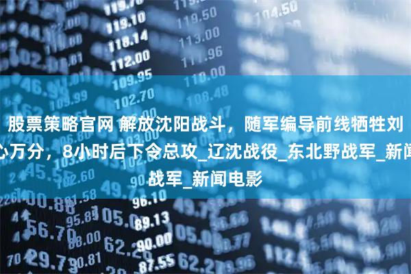 股票策略官网 解放沈阳战斗，随军编导前线牺牲刘震痛心万分，8小时后下令总攻_辽沈战役_东北野战军_新闻电影