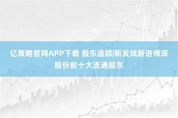 亿策略官网APP下载 股东追踪|靳发斌新进博深股份前十大流通股东