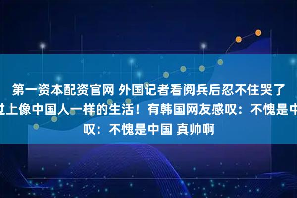 第一资本配资官网 外国记者看阅兵后忍不住哭了：多希望过上像中国人一样的生活！有韩国网友感叹：不愧是中国 真帅啊