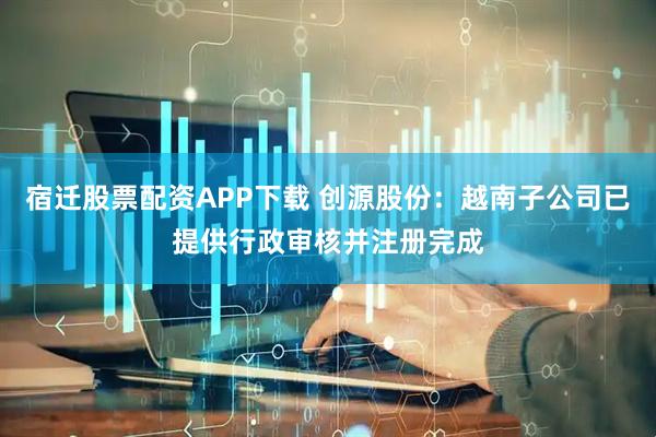 宿迁股票配资APP下载 创源股份：越南子公司已提供行政审核并注册完成