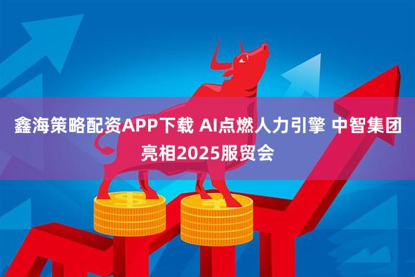 鑫海策略配资APP下载 AI点燃人力引擎 中智集团亮相2025服贸会