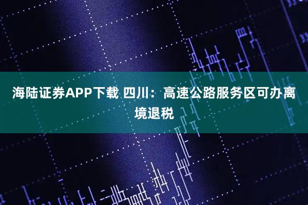 海陆证券APP下载 四川：高速公路服务区可办离境退税