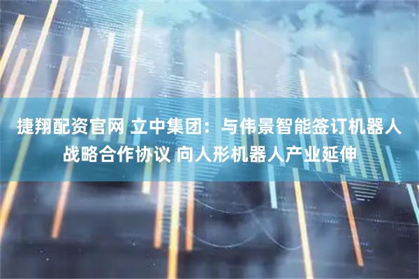 捷翔配资官网 立中集团：与伟景智能签订机器人战略合作协议 向人形机器人产业延伸