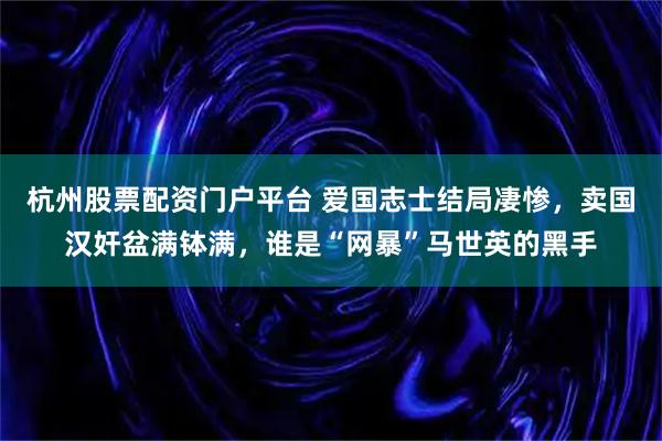 杭州股票配资门户平台 爱国志士结局凄惨，卖国汉奸盆满钵满，谁是“网暴”马世英的黑手