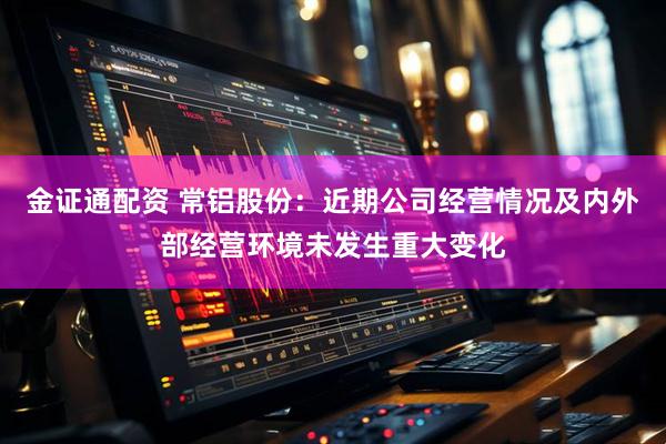 金证通配资 常铝股份：近期公司经营情况及内外部经营环境未发生重大变化