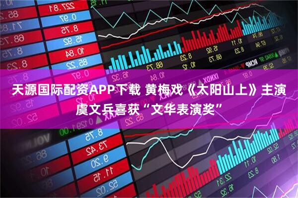 天源国际配资APP下载 黄梅戏《太阳山上》主演虞文兵喜获“文华表演奖”