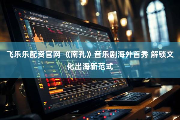 飞乐乐配资官网 《南孔》音乐剧海外首秀 解锁文化出海新范式