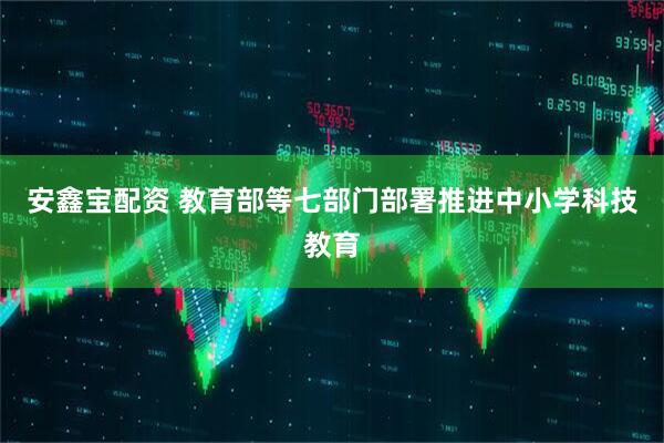 安鑫宝配资 教育部等七部门部署推进中小学科技教育