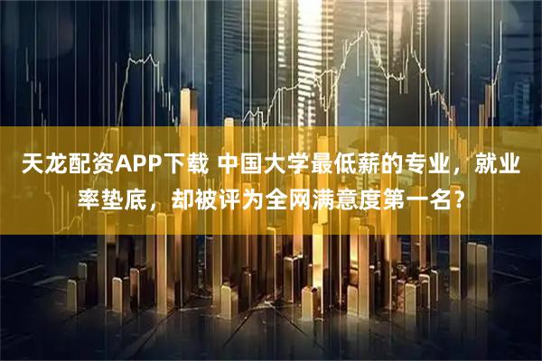 天龙配资APP下载 中国大学最低薪的专业，就业率垫底，却被评为全网满意度第一名？