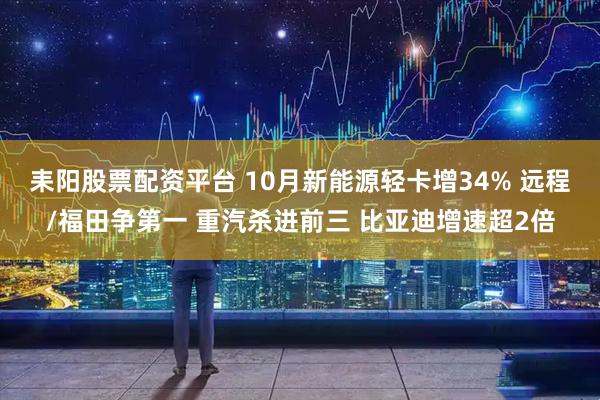 耒阳股票配资平台 10月新能源轻卡增34% 远程/福田争第一 重汽杀进前三 比亚迪增速超2倍