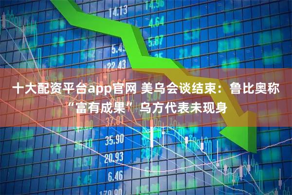 十大配资平台app官网 美乌会谈结束：鲁比奥称“富有成果” 乌方代表未现身