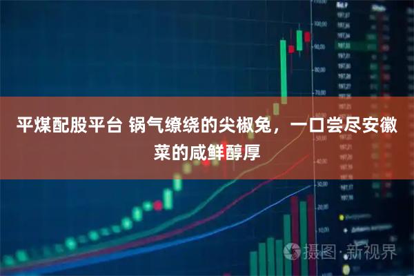 平煤配股平台 锅气缭绕的尖椒兔，一口尝尽安徽菜的咸鲜醇厚