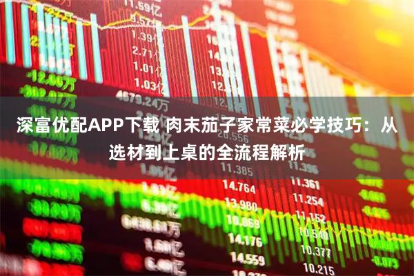 深富优配APP下载 肉末茄子家常菜必学技巧：从选材到上桌的全流程解析
