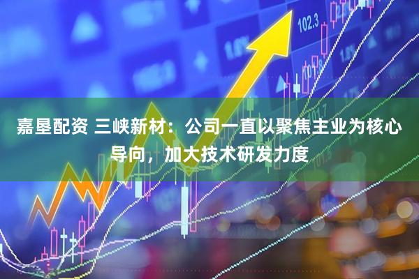 嘉垦配资 三峡新材：公司一直以聚焦主业为核心导向，加大技术研发力度