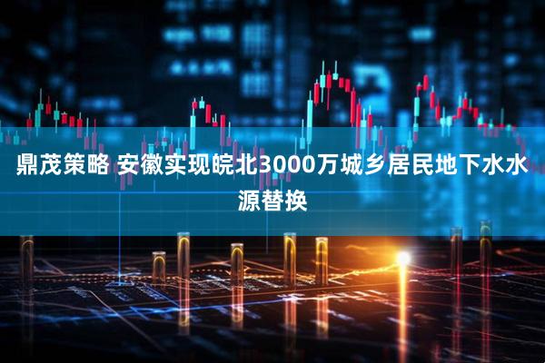 鼎茂策略 安徽实现皖北3000万城乡居民地下水水源替换