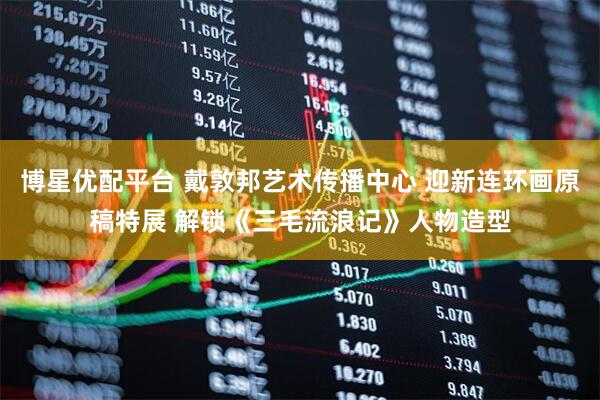 博星优配平台 戴敦邦艺术传播中心 迎新连环画原稿特展 解锁《三毛流浪记》人物造型