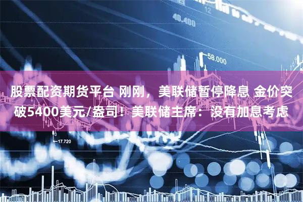 股票配资期货平台 刚刚，美联储暂停降息 金价突破5400美元/盎司！美联储主席：没有加息考虑