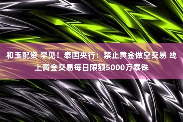 和玉配资 罕见！泰国央行：禁止黄金做空交易 线上黄金交易每日限额5000万泰铢