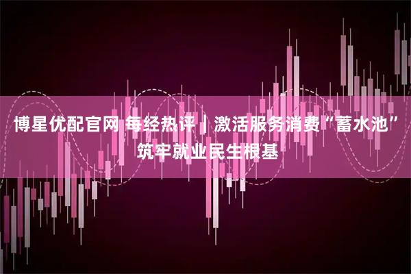博星优配官网 每经热评︱激活服务消费“蓄水池” 筑牢就业民生根基