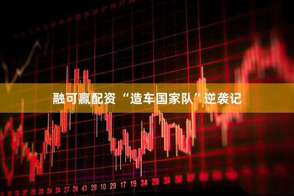 融可赢配资 “造车国家队”逆袭记