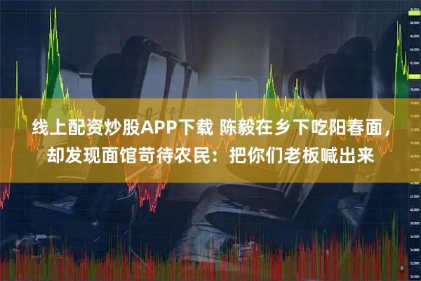 线上配资炒股APP下载 陈毅在乡下吃阳春面，却发现面馆苛待农民：把你们老板喊出来