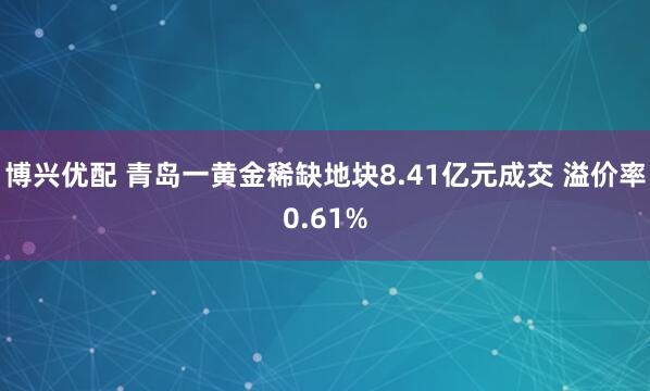 博兴优配 青岛一黄金稀缺地块8.41亿元成交 溢价率0.61%