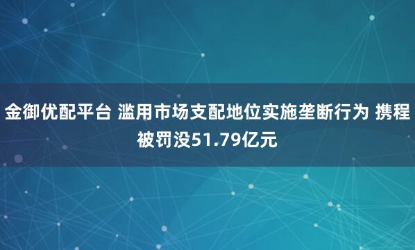 金御优配平台 滥用市场支配地位实施垄断行为 携程被罚没51.79亿元