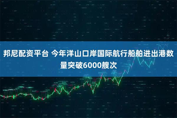 邦尼配资平台 今年洋山口岸国际航行船舶进出港数量突破6000艘次